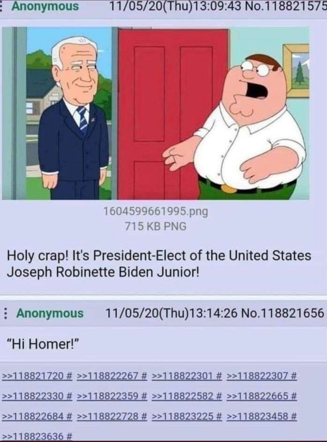 Anonymous 11/05/20(Thu)13:09:43 No.118821575 4 У “i 4 1604599661995.png 715 PNG Holy crap! It's President-Elect of the United States Joseph Robinette Biden Junior! Anonymous No.118821656 Homer!” >>118