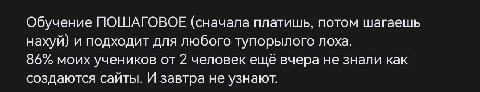 Обучение ПОШАГОВОЕ (сначала платишь, потом шагаешь нахуй) и подходит для любого тупорылого лоха. 86% моих учеников от 2 человек ещё вчера не знали как создаются сайты. И завтра не узнают.