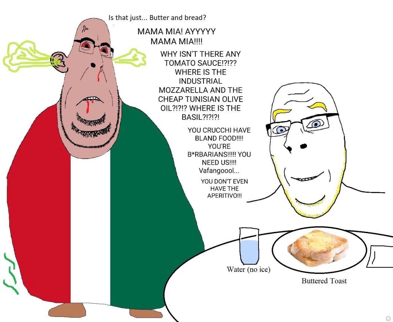 Is that just... Butter and bread? MAMA MIA! AYYYYY MAMA МАН! WHY ISN'T THERE ANY TOMATO SAUCE!?!?? A WHERE IS THE 1 INDUSTRIAL MOZZARELLA AND THE CHEAP TUNISIAN OLIVE OIL?!?!2 WHERE IS THE YOU CRUCCHI
