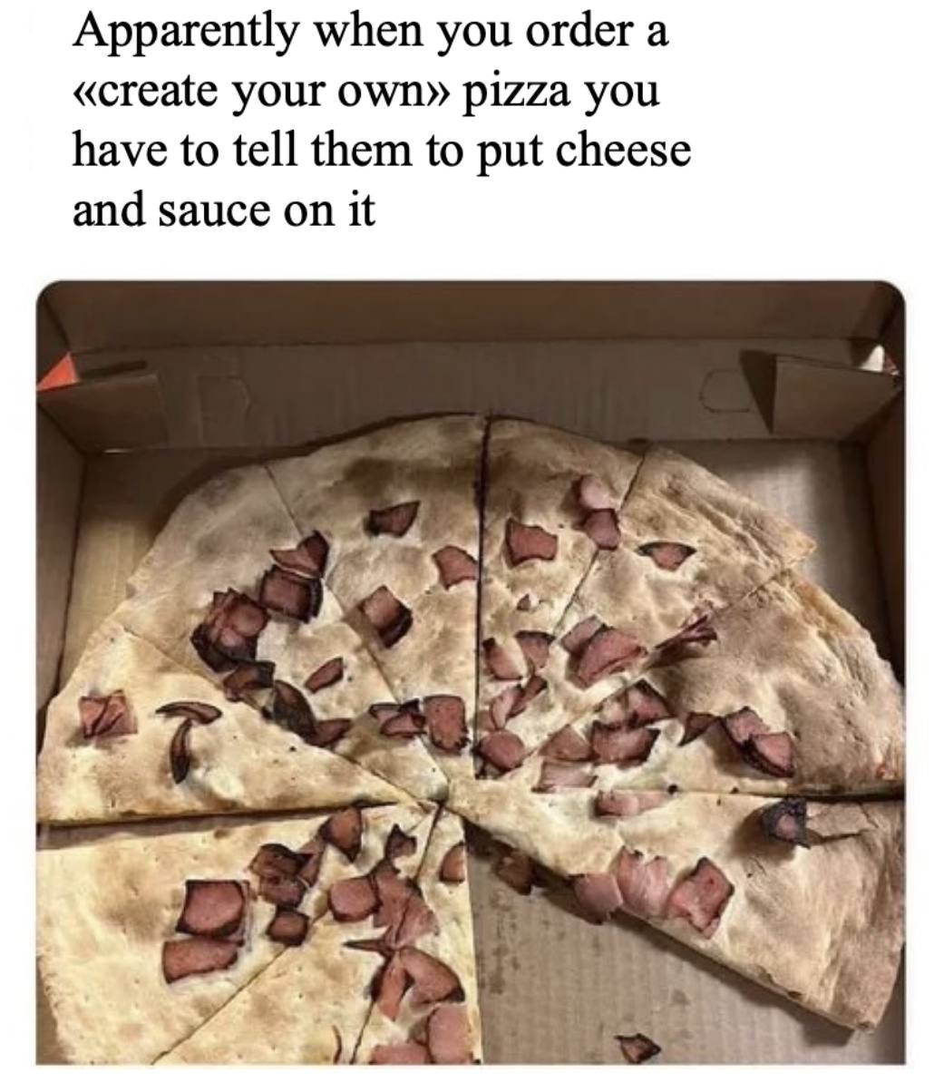 Apparently when you order а «create your Own» pizza you have to tell them to put cheese and sauce on it 4 a у я