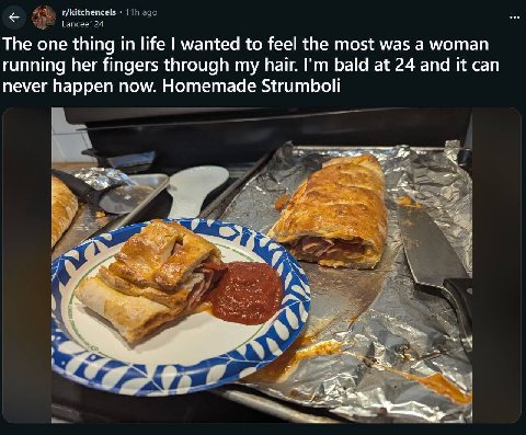 r/kitchencels ago Lancee124 The one thing in life wanted to feel the most was a woman running her fingers through my hair. bald at 24 and it can never happen now. Homemade Strumboli А 4! 7: 78 у 4 a