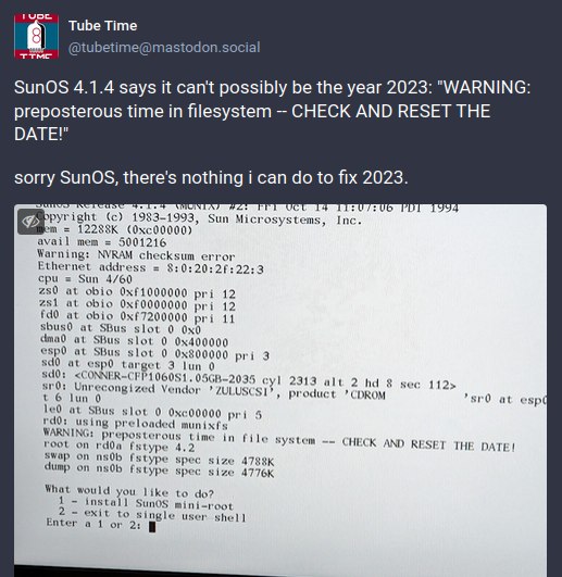 Tube Time ттме etim SunOS 4.1.4 says it can't possibly be the year 2023: "WARNING: preposterous time in filesystem CHECK AND RESET THE DATE!" sorry there's nothing i can to fix 2023. pyr ight (с) 19$ 