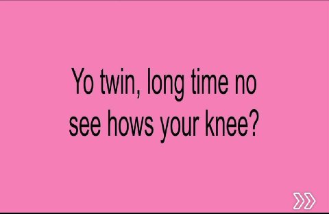 twin, long time no see hows your knee?