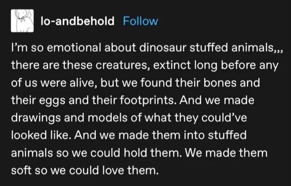 lo-andbehold emotional about dinosaur stuffed animals,, there are these creatures, extinct long before any of were alive, but we found their bones and their eggs and their footprints. And we made draw