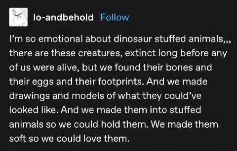 lo-andbehold emotional about dinosaur stuffed animals,, there are these creatures, extinct long before any of were alive, but we found their bones and their eggs and their footprints. And we made draw
