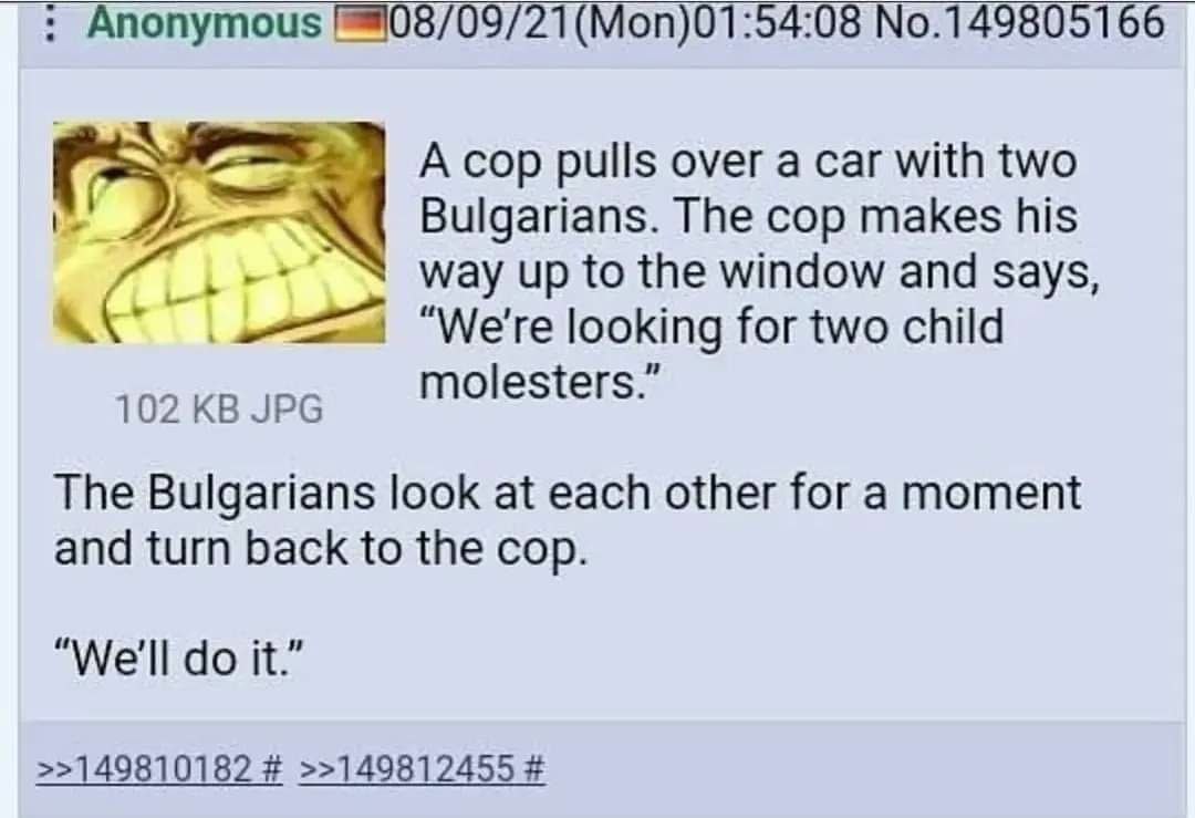 Anonymous (Моп)01:54:08 №.149805166 A cop pulls over a саг with two Bulgarians. The cop makes his way up to the window and says, A “We're looking for two child 102 JPG molesters. The Bulgarians look a