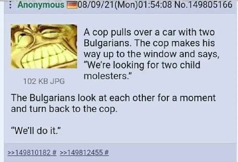 Anonymous (Моп)01:54:08 №.149805166 A cop pulls over a саг with two Bulgarians. The cop makes his way up to the window and says, A “We're looking for two child 102 JPG molesters. The Bulgarians look a