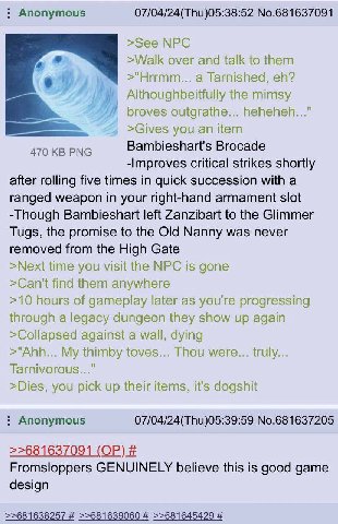 Anonymous 07/04/24(Thu)05:38:52 No.681637091 >See NPC >Walk over and talk to them >"Hrrmm... a Tarnished, Althoughbeitfully the mimsy broves outgrathe... heheheh..." >Gives you an item 470 PNG Bambies