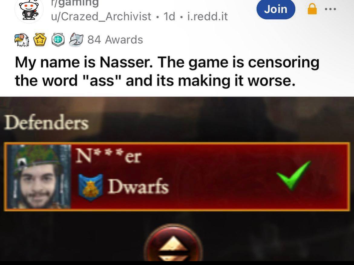 Join u/Crazed_Archivist |.redd.it 27 84 Awards My name is Nasser. The game is censoring the word "ass" and its making it worse. Defenders N*¥**er Dwarts 4