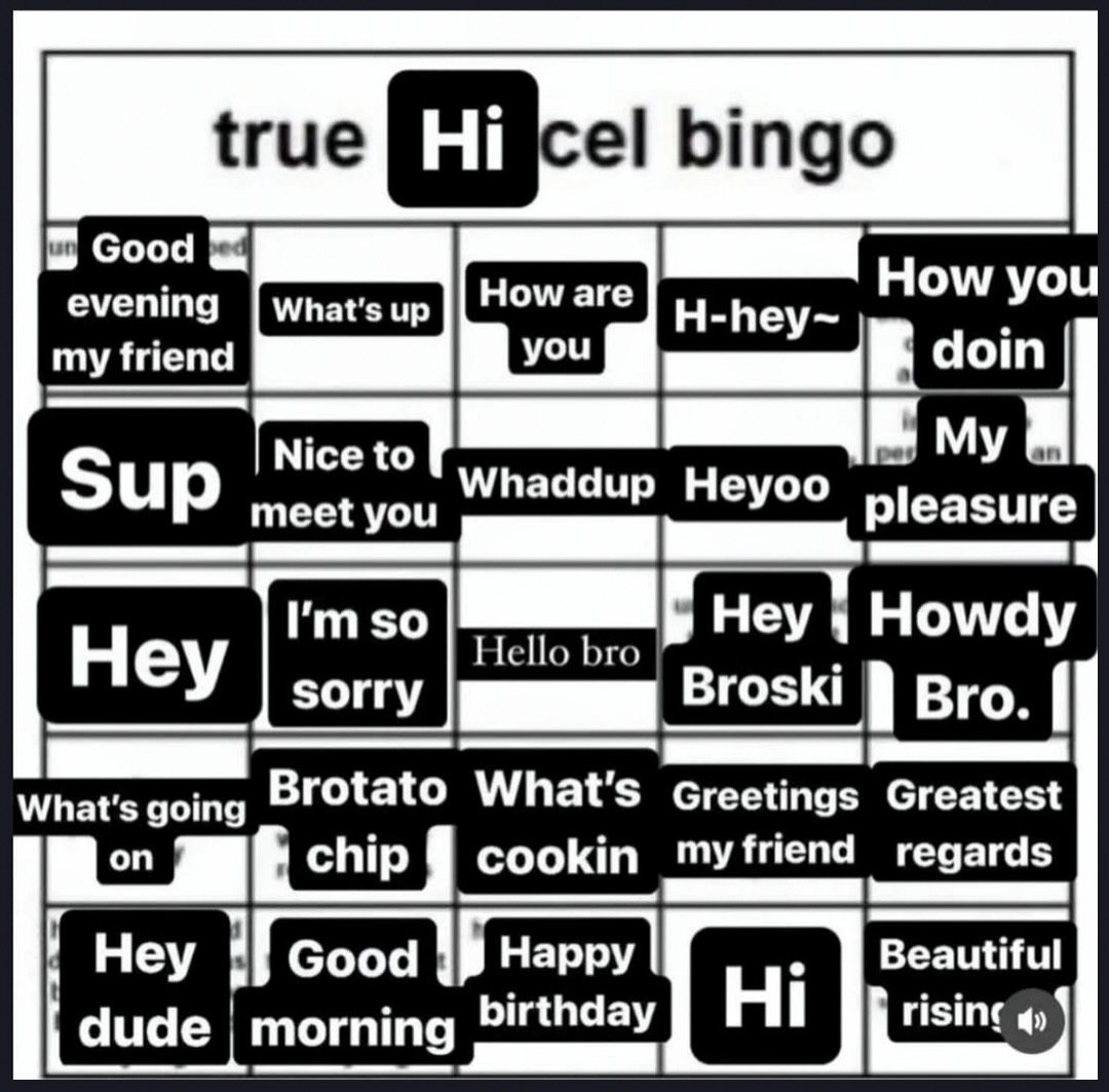 {гие bingo up How you my Nice to My Sup meet you Heyoo pleasure Hello bro Hey Howdy sorry Broski вго. What's going Brotato What's Greetings Greatest chip cookin myfriend regards Hey Good Нарру Beautif