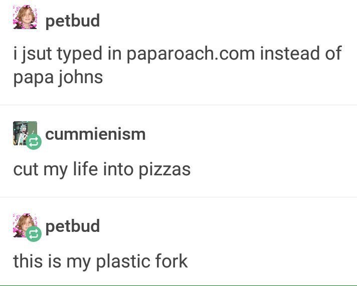 petbud i jsut typed in paparoach.com instead of papa johns cummienism cut my life into pizzas petbud this is my plastic fork