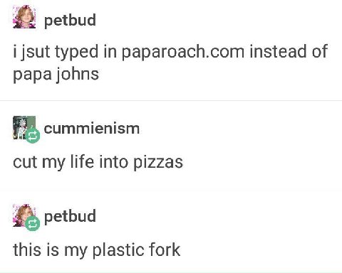 petbud i jsut typed in paparoach.com instead of papa johns cummienism cut my life into pizzas petbud this is my plastic fork