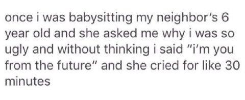 once i was babysitting my 6 year old and she asked me why was so ugly and without thinking said you from the future” and she cried for like 30 minutes