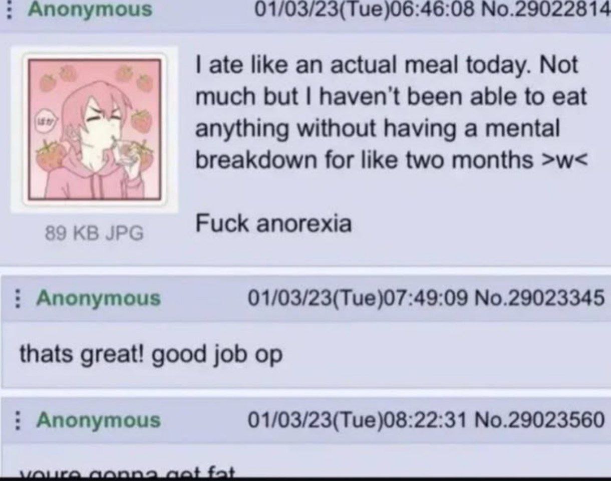 Anonymous 01/03/23(Tue)06:46:08 No.29022814 ate like an actual meal today. Not much but haven't been able to eat anything without having a mental breakdown for like two months 89 JPG Fuck anorexia Ano
