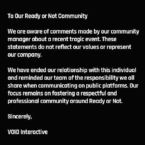 To Our Ready or Not Community We are aware of comments made our community manager about a recent tragic event. These statements not reflect our values or represent our company. We have ended our relat