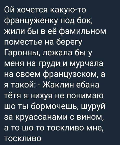 хочется какую-то француженку под бок, жили бы в её фамильном поместье на берегу Гаронны, лежала бы у меня на груди и мурчала на своем французском, а я такой: Жаклин ебана тётя я нихуя не понимаю ты бо