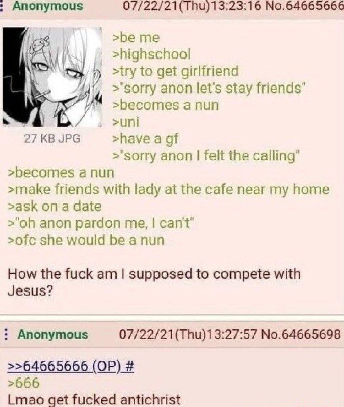 Anonymous 07/22/21(Thu)13:23:16 No.64665666 >be me >highschool >try to get girlfriend >"sorry anon let's stay friends" 24 >becomes а nun >uni 27 JPG >have a >"sorry anon felt the calling" >becomes а n