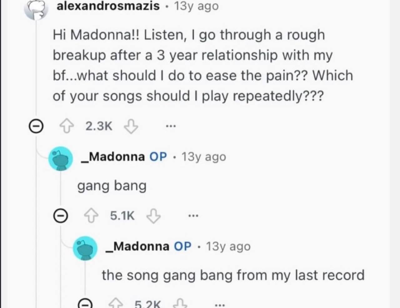 alexandrosmazis ago Madonna!! Listen, through a rough breakup after a 3 year relationship with my bf...what should to ease the pain?? Which of your songs should play repeatedly??? _Madonna ago gang ba