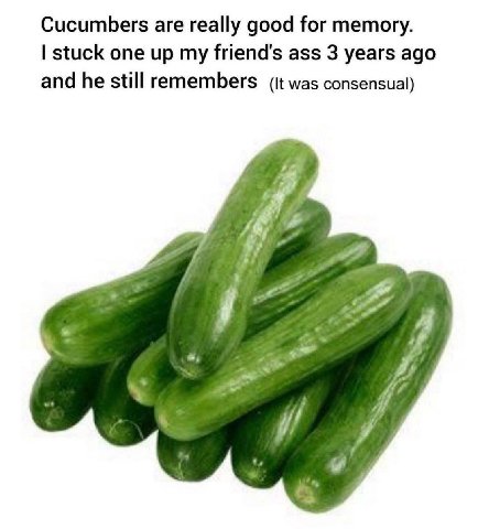 Cucumbers are really good for memory. stuck one up my friend's ass 3 years ago and he still remembers (it was consensual) 4 4 4 Я я