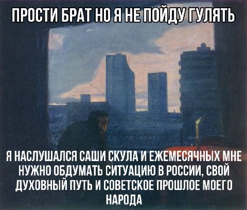 ПРОСТИ БРАТ НО Я НЕ ПОЙДУ ГУЛЯТЬ Я НАСЛУШАЛСЯ САШИ СКУЛА ИЕЖЕМЕСЯЧНЫХ МНЕ НУЖНО ОБДУМАТЬ СИТУАЦИЮ В РОССИИ, СВОИ ДУХОВНЫЙ ПУТЬ И СОВЕТСКОЕ ПРОШЛОЕ МОЕГО НАРОДА