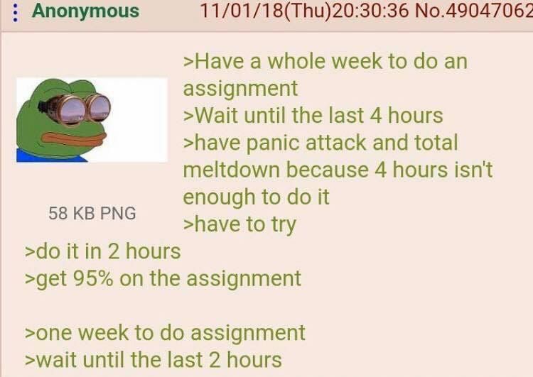 Anonymous 11/01/18(Thu)20:30:36 №.49047062 >Have a whole week to an assignment >Wait until the last 4 hours >have panic attack and total meltdown because 4 hours isn't enough to it >have to try it in 