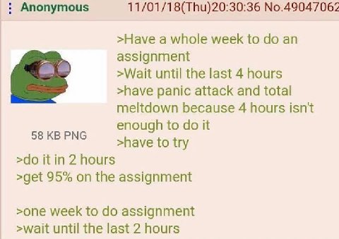 Anonymous 11/01/18(Thu)20:30:36 №.49047062 >Have a whole week to an assignment >Wait until the last 4 hours >have panic attack and total meltdown because 4 hours isn't enough to it >have to try it in 