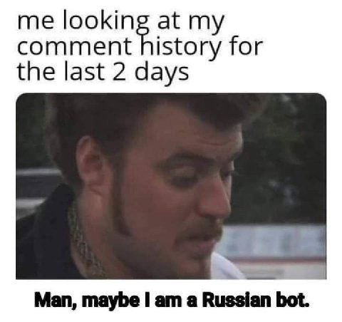 me lookin at my comment history for the last 2 days Man, maybe a Russian bot.