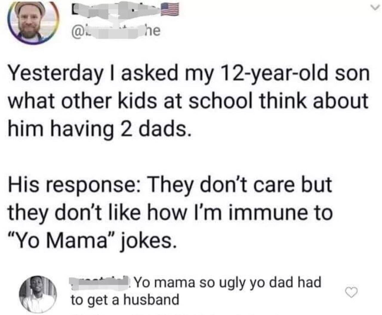 Yesterday asked my 12-year-old son what other kids at school think about him having 2 dads. His response: They don't care but they don't like how immune to Мата" jokes. mama so ugly dad had to get a h