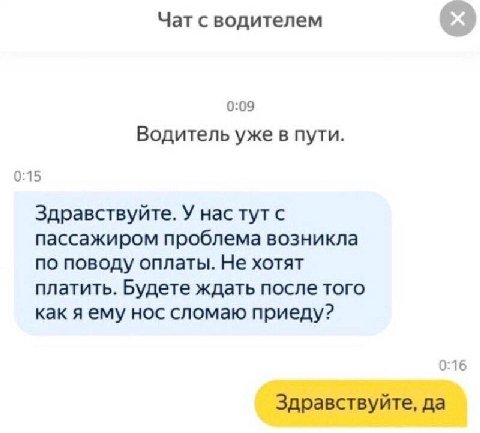 Чат с водителем 0:09 Водитель уже в пути. 0:15 Здравствуйте. У нас тут с пассажиром проблема возникла по поводу оплаты. Не хотят платить. Будете ждать после того как я ему нос сломаю приеду? 0:16 Здра