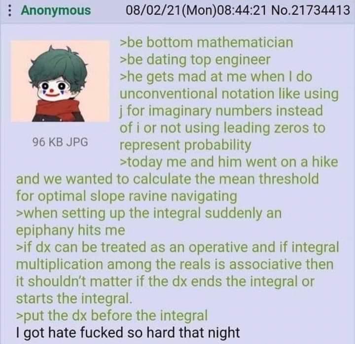 Anonymous (Моп)08:44:21 No.21734413 >be bottom mathematician >be dating top engineer >he gets mad at me when unconventional notation like using for imaginary numbers instead of i or not using leading 