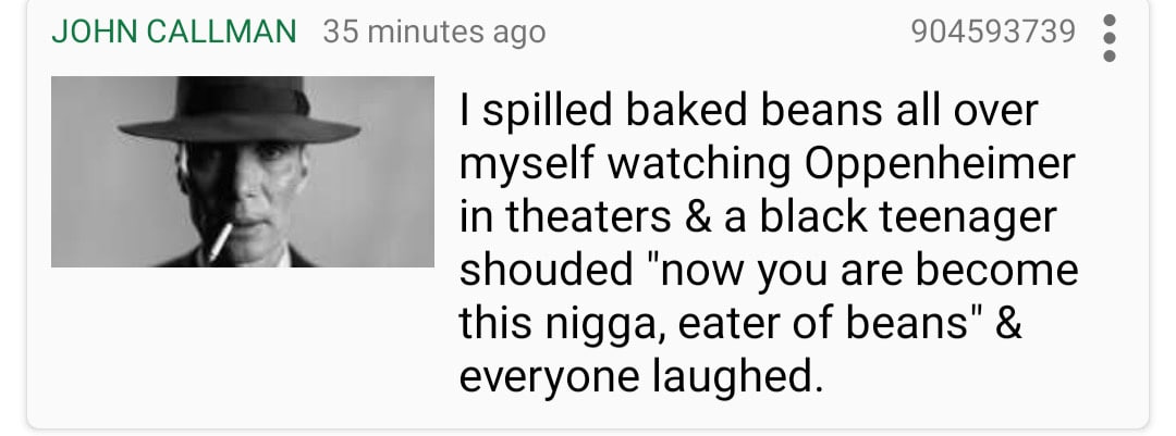 JOHN CALLMAN 35 minutes ago 904593739 spilled baked beans all over myself watching Oppenheimer theaters a black teenager shouded "now you are become this nigga, eater of beans" everyone laughed.