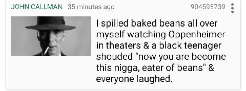 JOHN CALLMAN 35 minutes ago 904593739 spilled baked beans all over myself watching Oppenheimer theaters a black teenager shouded "now you are become this nigga, eater of beans" everyone laughed.