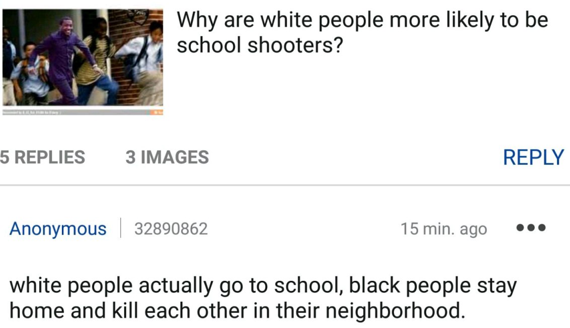 are white people more likely to be school shooters? REPLY Anonymous 32890862 15min.ago eee white people actually to school, black people stay home and kill each other in their neighborhood.