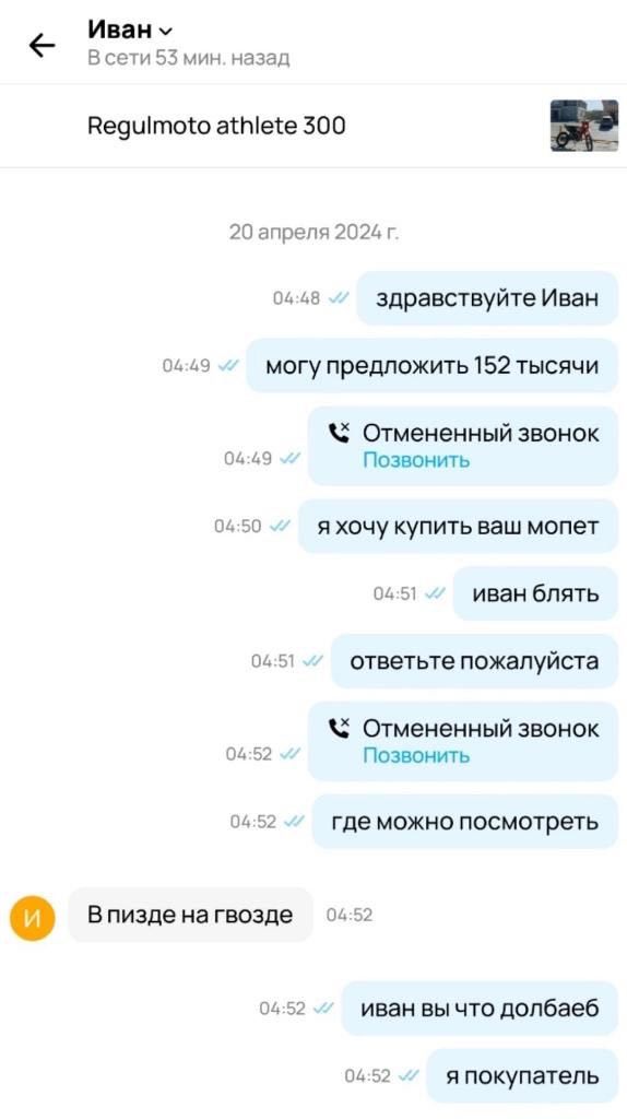 В сети 53 мин. назад Regulmoto athlete 300 20 апреля 2024 04:48 здравствуйте Иван 04:49 могу предложить 152 тысячи Отмененный звонок 04:49 Позвонить 04:50 я хочу купить ваш мопет 04:51 иван блять 04:5