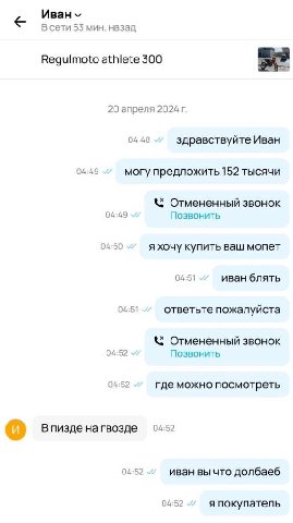 В сети 53 мин. назад Regulmoto athlete 300 20 апреля 2024 04:48 здравствуйте Иван 04:49 могу предложить 152 тысячи Отмененный звонок 04:49 Позвонить 04:50 я хочу купить ваш мопет 04:51 иван блять 04:5