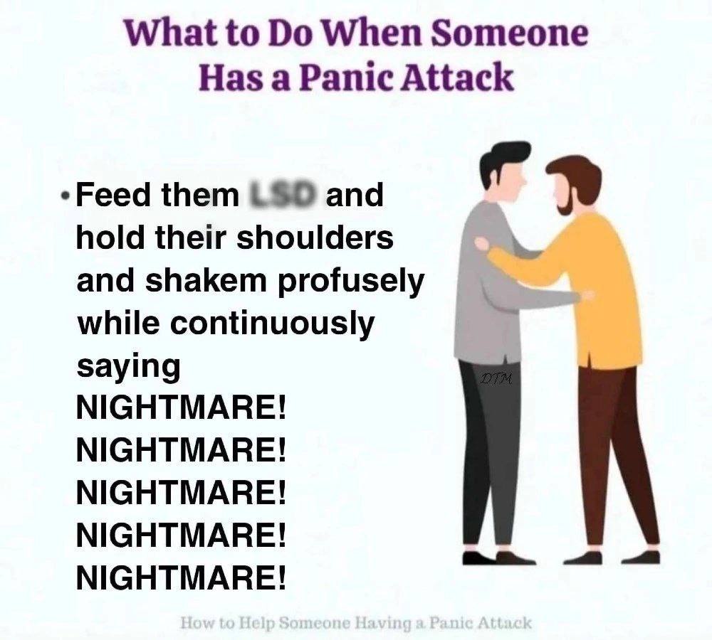 What to When Someone Has a Panic Attack *Feed them and hold their shoulders and shakem while continuously saying NIGHTMARE! NIGHTMARE! NIGHTMARE! NIGHTMARE! we NIGHTMARE!