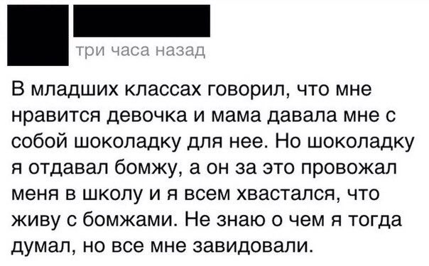 гри часа назад В младших классах говорил, что мне нравится девочка и мама давала мне с собой шоколадку для нее. Но шоколадку я отдавал бомжу, а он за это провожал меня в школу и я всем хвастался, что 