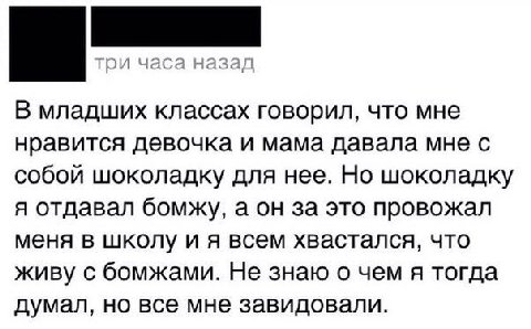 гри часа назад В младших классах говорил, что мне нравится девочка и мама давала мне с собой шоколадку для нее. Но шоколадку я отдавал бомжу, а он за это провожал меня в школу и я всем хвастался, что 