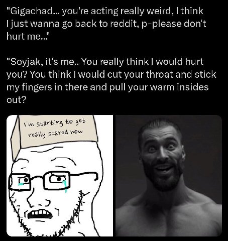 "Gigachad... you're acting really weird, think just wanna back to reddit, p-please don't hurt me..." "Soyjak, it's me.. You really think would hurt you? You think would cut your throat and stick my fi