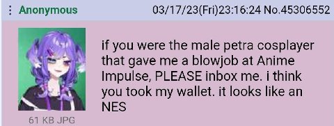 Anonymous 03/17/23(Fri)23:16:24 No.45306552 if you were the male petra cosplayer that gave me a blowjob at Anime Impulse, PLEASE inbox me. i think you took my wallet. it looks like an NES 61 JPG