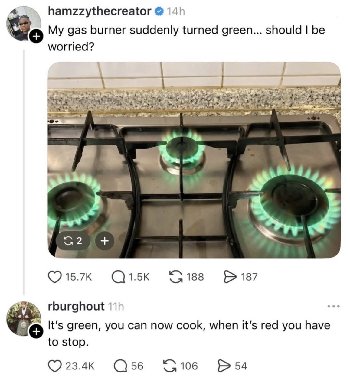 a. hamzzythecreator My gas burner suddenly turned green... should be worried? (7 15.7к 188 187 rburghout It’s green, you can now cook, when it’s red you have to stop. 23.4к 56 106 54