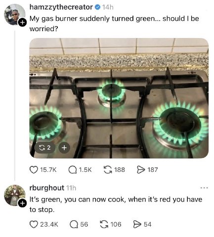 a. hamzzythecreator My gas burner suddenly turned green... should be worried? (7 15.7к 188 187 rburghout It’s green, you can now cook, when it’s red you have to stop. 23.4к 56 106 54