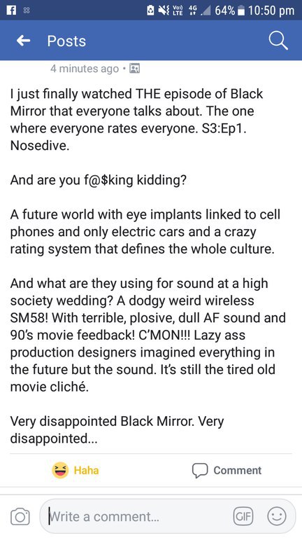 LTE 64% 10:50 Posts 4 minutes ago just finally watched THE episode of Black Mirror that everyone talks about. The one where everyone rates everyone. S3:Ep1. Nosedive. And are you f@$king kidding? A fu