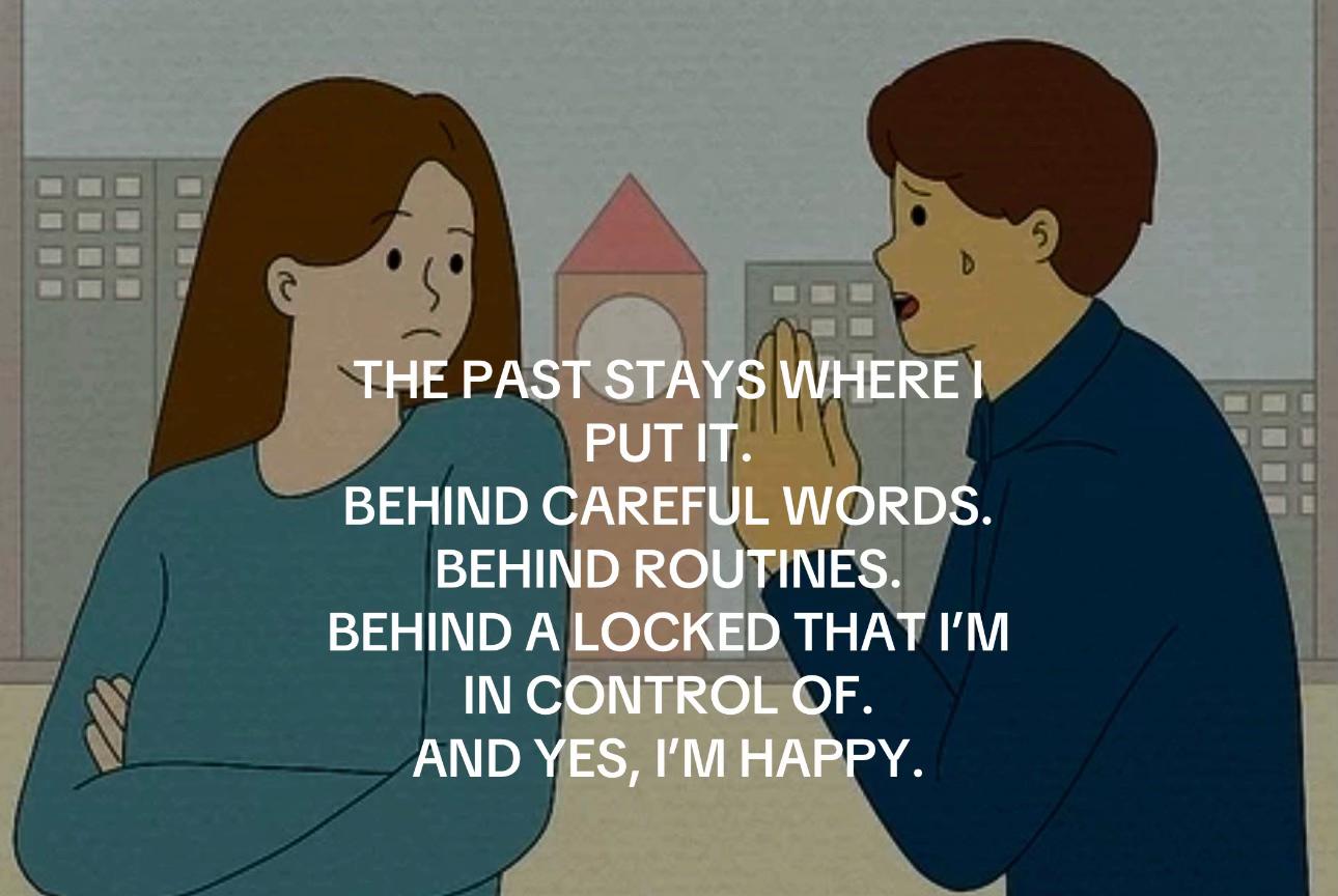 THE PAST STAYS WHERE PUT IT. BEHIND CAREFUL WORDS. BEHIND ROUTINES. BEHIND A LOCKED THAT IN CONTROL OF. AND YES, HAPPY.