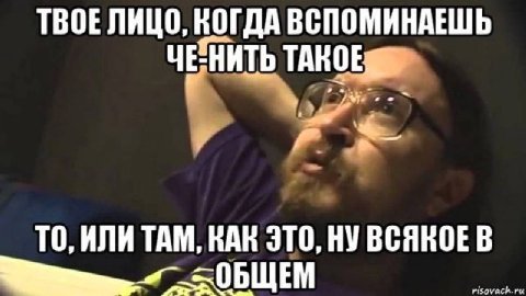 ТВОЕ ЛИЦО, КОГДА ВСПОМИНАЕШЬ ЧЕНИТЬ ТО, ИЛИ ТАМ, КАК ЭТО, НУ ВСЯКОЕ В