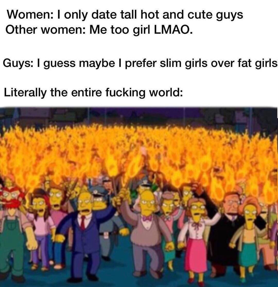 Women: only date tall hot and cute guys Other women: Me too girl LMAO. Guys: guess maybe prefer slim girls over fat girls Literally the entire fucking world: 4