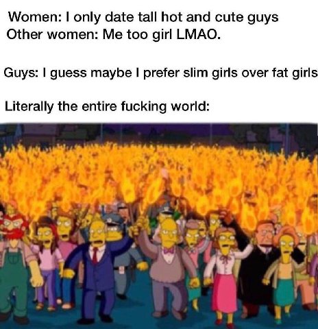 Women: only date tall hot and cute guys Other women: Me too girl LMAO. Guys: guess maybe prefer slim girls over fat girls Literally the entire fucking world: 4