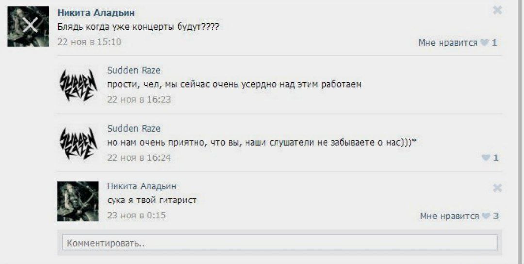 Никита Аладьин Блядь когда уже концерты будут???? 22 ноя в 15:10 Мне нравится 1 Sudden Raze прости, чел, мы сейчас очень усердно над этим работаем 22 ноя в 16:23 Sudden Raze но нам очень приятно, что 