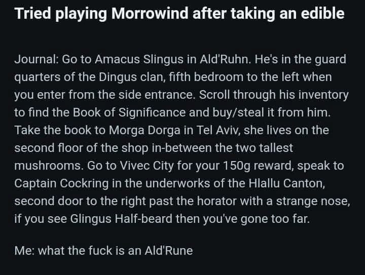 Tried playing Morrowind after taking an edible Journal to Amacus Slingus in He's in the quard quarters of the Dingus clan, fifth bedroom to the left when you enter from the side entrance. Scrall throu