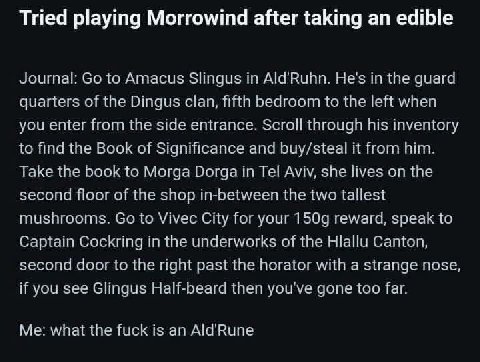 Tried playing Morrowind after taking an edible Journal to Amacus Slingus in He's in the quard quarters of the Dingus clan, fifth bedroom to the left when you enter from the side entrance. Scrall throu